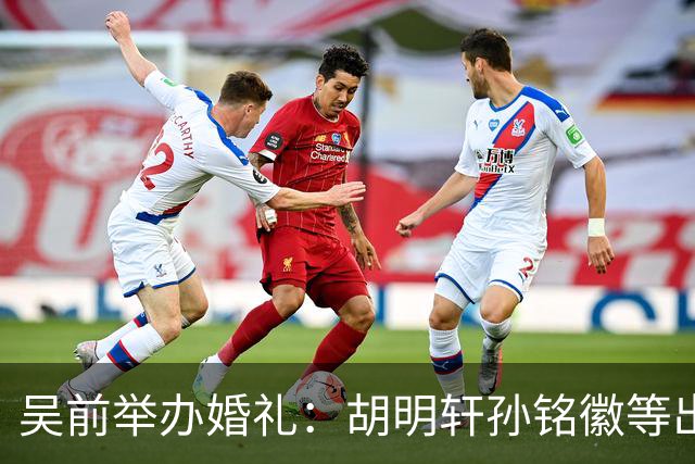 吴前举办婚礼：胡明轩孙铭徽等出席 尚未接受浙江男篮老将合同