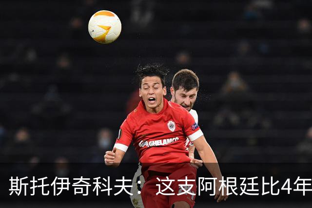 斯托伊奇科夫：这支阿根廷比4年前成熟得多 斯卡洛尼的换人太出色